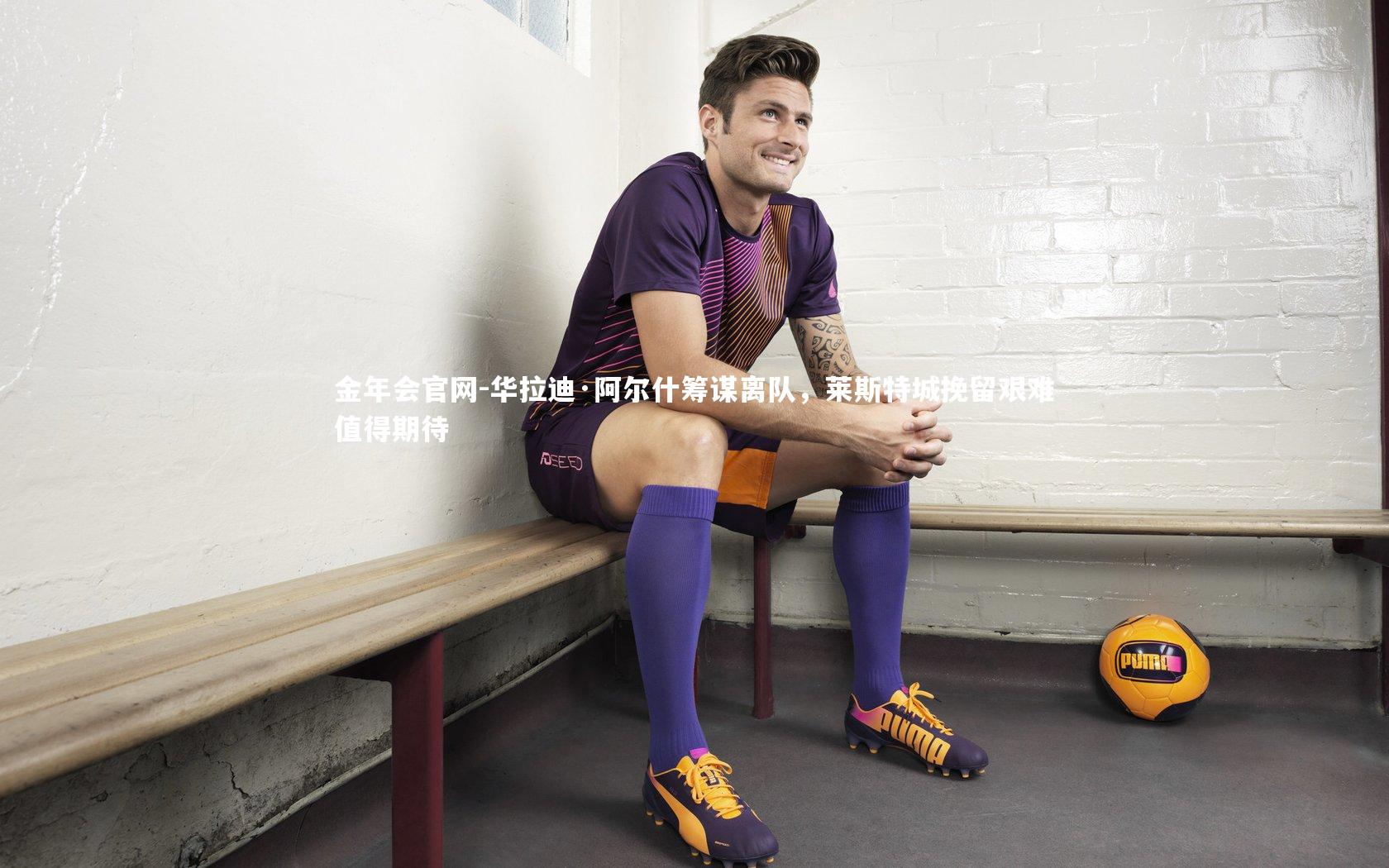 华拉迪·阿尔什筹谋离队,莱斯特城挽留艰难值得期待