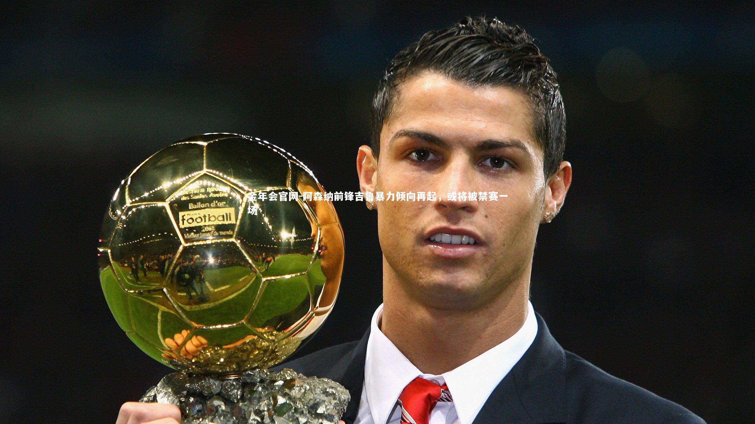 金年会官网-阿森纳前锋吉鲁暴力倾向再起，或将被禁赛一场