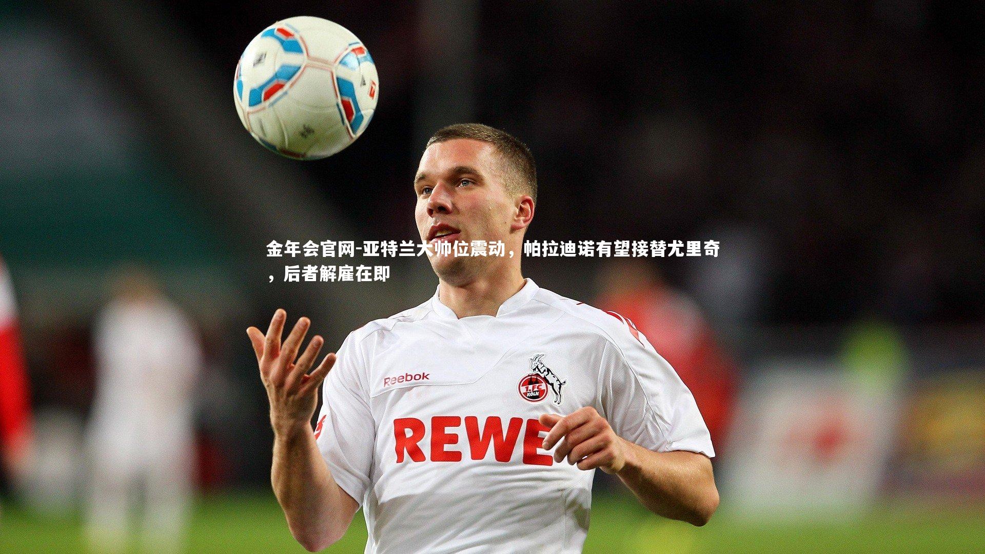 金年会官网-亚特兰大帅位震动，帕拉迪诺有望接替尤里奇，后者解雇在即